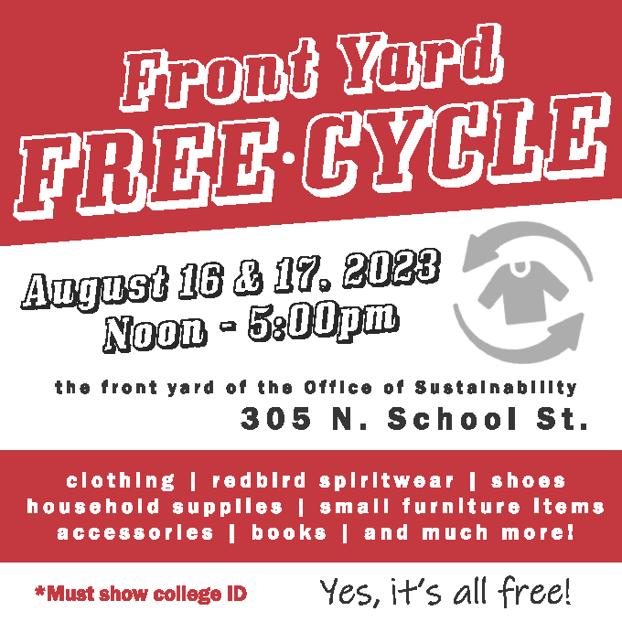 Front Yard FreeCycle August 16 and 17, 2023 Noon-5p.m. the front yard of the Office of Sustainability at 305 N. School St. Clothing, redbird spiritwear, shoes, household supplies, small furniture items, accessories, books, and much more! All Free! Must Show College ID
